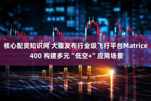 核心配资知识网 大疆发布行业级飞行平台Matrice 400 构建多元“低空+”应用场景