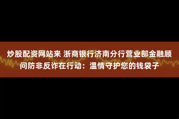 炒股配资网站来 浙商银行济南分行营业部金融顾问防非反诈在行动：温情守护您的钱袋子