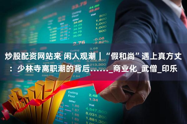 炒股配资网站来 闲人观潮｜“假和尚”遇上真方丈：少林寺离职潮的背后……_商业化_武僧_印乐