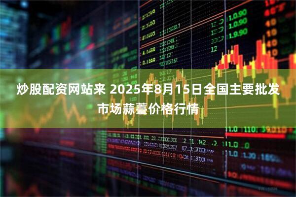 炒股配资网站来 2025年8月15日全国主要批发市场蒜薹价格行情
