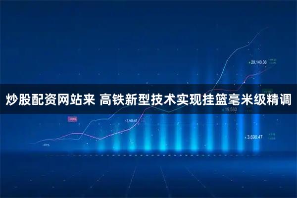 炒股配资网站来 高铁新型技术实现挂篮毫米级精调